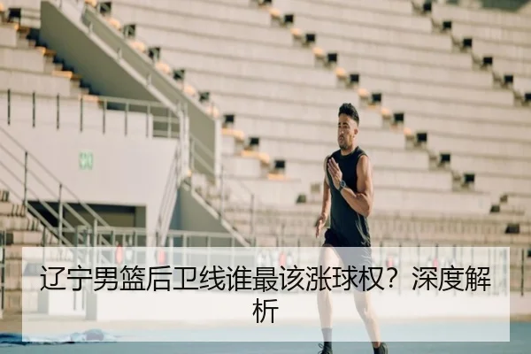 辽宁男篮后卫线谁最该涨球权？深度解析